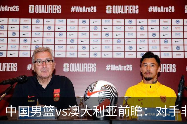 中国男篮vs澳大利亚前瞻：对手非最强阵，男篮磨合阵容是首要目标